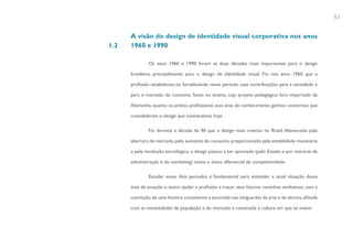 51


      A visão do design de identidade visual corporativa nos anos
1.2   1960 e 1990

              Os anos 1960 e 1990 foram as duas décadas mais importantes para o design

      brasileiro, principalmente para o design de identidade visual. Foi nos anos 1960 que a

      profissão estabeleceu-se, fortalecendo neste período suas contribuições para a sociedade e

      para o mercado de consumo. Tanto no ensino, cujo projeto pedagógico fora importado da

      Alemanha, quanto na prática profissional, essa área de conhecimento ganhou contornos que

      consolidaram o design que conhecemos hoje.

              Foi durante a década de 90 que o design mais cresceu no Brasil. Alavancado pela

      abertura de mercado, pelo aumento do consumo proporcionado pela estabilidade monetária

      e pela revolução tecnológica, o design passou a ser apontado (pelo Estado e por teóricos da

      administração e do marketing) como o único diferencial de competitividade.

              Estudar esses dois períodos é fundamental para entender a atual situação dessa

      área de atuação e, assim, ajudar a profissão a traçar seus futuros caminhos evolutivos, com a

      convicção de uma história consistente e ancorada nas vanguardas da arte e da técnica, afinada

      com as necessidades da população e do mercado e conectada à cultura em que se insere.
 