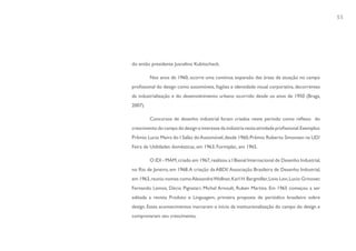 55




do então presidente Juscelino Kubitscheck.

         Nos anos de 1960, ocorre uma contínua expansão das áreas de atuação no campo
profissional do design como automóveis, fogões e identidade visual corporativa, decorrentes
da industrialização e do desenvolvimento urbano ocorrido desde os anos de 1950 (Braga,
2007).

         Concursos de desenho industrial foram criados neste período como reflexo do
crescimento do campo do design e interesse da indústria nesta atividade profissional. Exemplos:
Prêmio Lucio Meira do I Salão do Automóvel, desde 1960; Prêmio Roberto Simonsen na UD/
Feira de Utilidades domésticas, em 1963; Formiplac, em 1965.

         O IDI - MAM, criado em 1967, realizou a I Bienal Internacional de Desenho Industrial,
no Rio de Janeiro, em 1968. A criação da ABDI/ Associação Brasileira de Desenho Industrial,
em 1963, reuniu nomes como Alexandre Wollner, Karl H. Bergmiller, Livio Levi, Lucio Grinover,
Fernando Lemos, Décio Pignatari, Michel Arnoult, Ruben Martins. Em 1965 começou a ser
editada a revista Produto e Linguagem, primeira proposta de periódico brasileiro sobre
design. Esses acontecimentos marcaram o início da institucionalização do campo do design e
comprovaram seu crescimento.
 