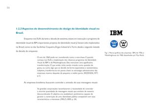 56




     1.2.2 Aspectos do desenvolvimento do design de identidade visual no
     Brasil.

               Enquanto nos EUA, durante a década de sessenta, estava em execução o programa de
     identidade visual da IBM, importantes projetos de identidade visual já haviam sido implantados
     no Brasil, como os das Sardinhas Coqueiro, Argos Industrial e Form, desde a segunda metade
     da década de cinquenta:
                                                                                                        Fig. 1. Marcas gráficas das empresas IBM, de 1956, e
                                                                                                        Westhinghouse de 1960, desenhadas por Paul Rand.
                             O ano de 1960 pode ser considerado como o ano-chave. É quando
                             começa nos EUA, a implantação dos clássicos programas de Identidade
                             Visual da IBM e da Westhinghouse. Eles marcaram uma significativa
                             transformação. O que então vinha sendo tratado como questão de
                             gosto, ou como algo que se decidia de forma espontânea e assistemática,
                             subjetiva, transforma-se em ponto chave na estratégia administrativa das
                             empresas, mesmo daquelas de pequeno e médio porte. (REZENDE,1977,
                             p.1)


               As empresas brasileiras buscaram controlar a emissão de suas mensagens visuais:

                             As grandes corporações reconheceram a necessidade de controlar
                             a enorme quantidade de mensagens visuais que emitiam de maneira
                             descoordenada. O objetivo era estabelecer parâmetros capazes de
                             garantir a construção de uma identidade pública compatível com suas
                             características e interesses. (MELO, 2005, p. 34)
 
