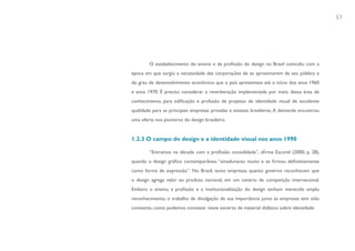 57




        O estabelecimento do ensino e da profissão do design no Brasil coincidiu com a
época em que surgiu a necessidade das corporações de se aproximarem de seu público e
do grau de desenvolvimento econômico que o país apresentava até o início dos anos 1960
e anos 1970. É preciso considerar a reverberação implementada por meio dessa área de
conhecimento, para edificação e profusão de projetos de identidade visual de excelente
qualidade para as principais empresas privadas e estatais brasileiras. A demanda encontrou
uma oferta nos pioneiros do design brasileiro.


1.2.3 O campo do design e a identidade visual nos anos 1990

        “Entramos na década com a profissão consolidada”, afirma Escorel (2000, p. 28),
quando o design gráfico contemporâneo “amadureceu muito e se firmou definitivamente
como forma de expressão”. No Brasil, tanto empresas quanto governo reconhecem que
o design agrega valor ao produto nacional, em um cenário de competição internacional.
Embora o ensino, a profissão e a institucionalização do design tenham merecido amplo
reconhecimento, o trabalho de divulgação de sua importância junto às empresas tem sido
constante, como podemos constatar neste excerto de material didático sobre identidade:
 