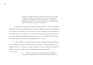 58




                             O design é um diferencial básico na disputa do mercado, pois através dele
                             a empresa se identifica e se diferencia dos seus concorrentes, expressa
                             a qualidade do seu atendimento e dos seus produtos, a credibilidade e a
                             segurança da instituição e o nível de sofisticação e avanço tecnológico dos
                             recursos colocados à disposição dos seus clientes.2


              A competição internacional do produto brasileiro difunde-se com força durante o
     governo Fernando Collor de Mello que, em meados de 1990, reduziu as taxas de importação,
     com abertura do mercado para a entrada de produtos estrangeiros, tendo obrigado as
     empresas brasileiras à competição com marcas internacionais. Esse período favoreceu o
     início do projeto de privatização das empresas estatais, como a Vale do Rio Doce, Companhia
     Siderúrgica Nacional, Companhias de energia elétrica, entre outros.

              Criado em 1995, no governo Fernando Henrique, o Programa Brasileiro de Design
     é uma iniciativa do Ministério do Desenvolvimento, Indústria e Comércio Exterior, com o
     objetivo de inserir e incrementar a gestão do design nos setores produtivos brasileiros. O
     design começa, assim, a fazer parte das políticas governamentais brasileiras.

                             2     Publicado em apostila sobre identidade, escrita pelo designer
                             pernambucano José Roberto Peixe, diretor da Multi Programação Visual.
 