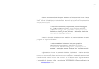 59




        O texto de apresentação do Programa Brasileiro de Design extraído do site “Design
Brasil” valoriza o design como responsável por promover a marca Brasil no competitivo
mercado internacional:

                            O design é forte elemento de competitividade empresarial, em especial
                            para os segmentos pressionados pela concorrência internacional. É
                            um diferencial estratégico, visto que possibilita a otimização no uso de
                            matéria-prima, melhoria nas fases de projeto e de produção, assegurando
                            melhores níveis de satisfação do cliente.


        Imagem e identidade são palavras-chave na política de incentivo e adoção do design
por parte das empresas brasileiras:

                            O design é o diferencial que propicia maior valor agregado às
                            exportações, promovendo a oferta de produtos diferenciados e
                            inovadores, sendo de fundamental importância para a criação de uma
                            identidade e uma imagem favorável, que agrega valor ao produto nacional.3


        A globalização que, em um primeiro momento supervaloriza a cultura de massa,
provoca um sentimento de despertencimento e como reação, uma busca maior pela identidade
cultural nacional, como se “a nova onda trouxesse em seu bojo o desejo da particularidade,
a necessidade de encontrar raízes e pertinências” (BORGES, 2001). Desse modo, acirra-se
3      www.designbrasil.org.br em 2004
 