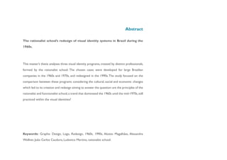Abstract

The rationalist school’s redesign of visual identity systems in Brazil during the
1960s.




This master’s thesis analyses three visual identity programs, created by distinct professionals,
formed by the rationalist school. The chosen cases were developed for large Brazilian
companies in the 1960s and 1970s, and redesigned in the 1990s. The study focused on the
comparison between these programs considering the cultural, social and economic changes
which led to its creation and redesign aiming to answer the question: are the principles of the
rationalist and functionalist school, a trend that dominated the 1960s until the mid-1970s, still
practiced within the visual identities?




Keywords: Graphic Design, Logo, Redesign, 1960s, 1990s, Aloisio Magalhães, Alexandre
Wollner, João Carlos Cauduro, Ludovico Martino, rationalist school.
 