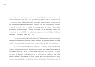 62




     identificação com os produtos que ofertavam. Nos anos 1990 considerava-se que uma marca
     deveria transcender o que produz, para estabelecer uma gama de relações emocionais com
     o consumidor: desde então, a subjetividade se sobrepôs à objetividade. A marca deixou de
     ser, assim, apenas um fenômeno econômico ou técnico, com valor estático e finito. Passando
     a expandir-se também para um caráter semiótico, agregado ao intelecto – à mente do
     consumidor, de modo dinâmico e mutável. “Trata-se da capa de sentido que cobre o fato
     institucional em sua totalidade e no qual se processa permanentemente o discurso de sua
     identidade” . (Norberto Chaves, 1994, p. 31)

             No campo do marketing, a “essência de marca” é o espaço que contém seus valores.
     Esse território é o núcleo conceitual da marca, território de significação onde se localiza a
     essência da marca, cujos atributos conceituais estão contidos de modo mais consistente.

             O conceito de essência de marca influencia o surgimento da teoria do branding
     que tem como intenção gerenciar e evidenciar o principal bem intangível das empresas: a
     marca. Melo (2005, p.33 a 39) diz que o branding foi responsável pela “atualização e expansão
     do sistema de identidade visual: ela deixava de ser exclusivamente visual, como nos 1960 e
     passava a envolver a própria gestão da marca”. Segundo Melo, essa conquista garantiu o passo
     seguinte à consolidação da importância dos sistemas de identidade visual pelas empresas. O
 