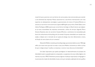 65




visual, foi buscar parcerias com escritórios de outros países, mais estruturados para atender
a uma demanda das empresas. Muitos associaram-se a escritórios internacionais com mais
expertise em planejamento estratégico e gerenciamento de marca. A CauduroMartino se
associou ao escritório norte-americano Lippincot&Margulis, que já tinha a Rede Globo como
cliente. Rodrigues (2006) aponta que os escritórios de design no Brasil tiveram que adaptar-
se às novas necessidades das empresas aumentando a oferta de serviços. Segundo Marco
Antonio Rezende, sócio do escritório CauduroMartino, o sentimento de necessidade pela
busca de conhecimento de branding, veio da vontade “de pensar identidade num sentido mais
amplo, a relação com o mercado não ser apenas de design, mas viver efetivamente a marca,
da função da marca dentro de um contexto.”

        Alexandre Wollner entende que branding é algo que já existe desde os anos 1960, algo
velho com nome novo, que está na moda e custa caro. Wollner certamente se referiu ao fato
de que o design sempre “auxiliou as empresas a construir seus discursos de identidade.”

        Um dado importante, que quebra paradigmas no desenvolvimento de projetos de
identidade visual, é a popularização do computador, o surgimento de novas mídias digitais e da
internet, nos anos 1990. O fenômeno provoca algumas mudanças importantes na linguagem e
no processo de criação de identidades visuais, como por exemplo, a aplicação da marca gráfica:
 