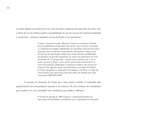 66




     as mídias digitais se converteram num dos principais ambientes de expressão da marca, sem
     o limite de cor da indústria gráfica e possibilidades de uso do recurso de tridimensionalidade
     e movimento - atributos desejáveis, na era da fluidez e do movimento.

                            A todo o momento surgem diferentes materiais e processos, abrindo
                            novas possibilidades de aplicação das marcas, como as letras recortadas
                            e a impressão de imagens digitalizadas em superfícies enormes. Há novos
                            suportes, como os banners, praticamente inexistentes há alguns anos.
                            As técnicas de reprodução melhoraram muito, abrindo possibilidades
                            de aplicação em grandes superfícies, em relevo, em jateamento, em três
                            dimensões etc. O computador - a gente até se esquece, mas o uso é
                            muito recente no Brasil - entre outras tantas coisas revolucionou os
                            meios de produção, implantação e manuseio cotidiano das marcas nas
                            empresas. Ele expandiu ainda tremendamente a variedade de famílias
                            de fontes tipográficas à disposição dos designers e facilitou a criação de
                            novas famílias, que hoje muitas vezes são feitas sob medida para cada
                            corporação. (BORGES, 2001)


             A questão da demanda de tempo para cada projeto também é impactada pela
     popularização dos computadores pessoais e da internet. Há uma mudança de mentalidade
     que combina com uma sociedade mais imediatista, que celebra o efêmero.

                            A metade da década de 1980 inaugura a competição frenética da
                            informática. A flexibilidade é combinada com a capacidade de renovação
 