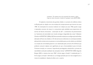 67




                        constante... Os sujeitos da era do up grade não aceitam o velho...
                        Urge ser atual, renovado e hodierno a qualquer custo. (KOPP, 2002)


         O explosivo crescimento das grandes cidades e o aumento da violência urbana
no Brasil, pode ter relação com uma mudança de comportamento que inicia-se nos anos
1990. As motivações do consumo mudaram em relação aos anos 1960, quando surgiu
a expressão consumo de massa: é o consumismo pela satisfação que proporciona em
termos de fatores emocionais - construção do self - o sentimento de pertencimento
ou “sentimento de eternidade num mundo entregue à fugacidade das coisas”, Sébastien
Charles in LIPOVETSKY (2004,p.26).Temos assistido mudanças na configuração das famílias,
alteração de fluxos nas cidades e o fim das estruturas tradicionais na contemporaneidade,
pela perda de contato entre as pessoas e a comunidade: passou-se do coletivo ao individual
e as noções de comunidade passaram a ser substituídas pelo consumo. Há indivíduos que
preferem consumir objetos com significado, em que a funcionalidade é pano de fundo.
Consome emoção, um consumo “experiêncial, psicologizado, substituindo a primazia da
teatralidade social pela satisfação das sensações íntimas” (LIPOVETSKY, 2004). Segundo
Borges (2001) a máxima dos anos 1960 “a forma segue a função” é substituída por “a
forma segue a emoção” referindo-se a um design pensado para ser mais amigável com o
intuito de estabelecer relações de afeto com o usuário.
 