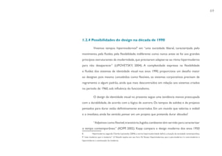 69




1.2.4 Possibilidades do design na década de 1990

           Vivemos tempos hipermodernos8, em “uma sociedade liberal, caracterizada pelo
movimento, pela fluidez, pela flexibilidade; indiferente como nunca antes se foi aos grandes
princípios estruturantes da modernidade, que precisaram adaptar-se ao ritmo hipermoderno
para não desaparecer” (LIPOVETSKY, 2004). A complexidade expressa na flexibilidade
e fluidez dos sistemas de identidade visual nos anos 1990, proporciona um desafio maior
ao designer, pois mesmo concebidos como flexíveis, os sistemas corporativos precisam de
regramento e algum padrão, ainda que mais descontraídos em relação aos sistemas criados
no período de 1960, sob influência do funcionalismo.

           O design de identidade visual no presente segue uma tendência menos preocupada
com a durabilidade, de acordo com a lógica de outrora. Os tempos de solidez e de projetos
pensados para durar estão definitivamente encerrados. Em um mundo que valoriza o volátil
e o imediato, ainda faz sentido pensar em um projeto que pretenda durar décadas?

           “Adjetivos como flexível, transitório, fugidio, cambiante têm servido para caracterizar
o tempo contemporâneo.” (KOPP, 2002). Kopp compara o design moderno dos anos 1950
8         Hipermoderno, segundo Charles Lipovetsky (2004), o termo hipermodernidade define a situação da sociedade contemporânea.
É “mais moderno que o moderno”. O filósofo explica em seu livro Os Tempo Hipermodernos, que o pós-moderno é o anti-moderno e
hipermoderno a continuação do moderno.
 