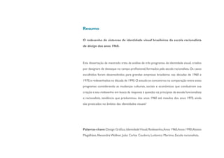 Resumo

O redesenho de sistemas de identidade visual brasileiros da escola racionalista
de design dos anos 1960.




Esta dissertação de mestrado trata da análise de três programas de identidade visual, criados
por designers de destaque no campo profissional, formados pela escola racionalista. Os casos
escolhidos foram desenvolvidos para grandes empresas brasileiras nas décadas de 1960 e
1970, e redesenhados na década de 1990. O estudo se concentrou na comparação entre estes
programas considerando as mudanças culturais, sociais e econômicas que conduziram sua
criação e seu redesenho em busca da resposta à questão: os princípios da escola funcionalista
e racionalista, tendência que predominou dos anos 1960 até meados dos anos 1970, ainda
são praticados no âmbito das identidades visuais?




Palavras-chave: Design Gráfico, Identidade Visual, Redesenho,Anos 1960,Anos 1990,Aloisio
Magalhães, Alexandre Wollner, João Carlos Cauduro, Ludovico Martino, Escola racionalista.
 
