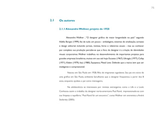 75



2.1   Os autores

      2.1.1 Alexandre Wollner, projeto de 1958


             Alexandre Wollner , “O designer gráfico de maior longevidade no país” segundo
      Adélia Borges (1999), fez de tudo um pouco - embalagens, sistemas de sinalização, cartazes
      e design editorial, incluindo jornais, revistas, livros e relatórios anuais - mas ao conhecer
      por completo sua produção percebe-se que o foco do designer é a criação de identidades
      visuais corporativas. Wollner trabalhou no desenvolvimento de importantes projetos para
      grandes empresas brasileiras, muitos em uso até hoje: Eucatex (1967), Ultragás (1977), Cofap
      (1971), Klabin (1979), Itaú (1980), Equipesca, Metal Leve. Defende que a marca tem que ser
      inteligente e compreensível.

              Nasceu em São Paulo em 1928, filho de imigrantes iugoslavos. Seu pai era sócio de
      uma gráfica em São Paulo, ambiente barulhento que o designer frequentou a partir dos 8
      anos, enquanto ajudava o pai como mensageiro.

              Na adolescência se interessava por revistas estrangeiras como a Life e a Look.
      Conheceu assim o trabalho do designer norte-americano Paul Rand, impressionado-se com
      sua limpeza e equilíbrio. “Paul Rand foi um encontro”, conta Wollner em entrevista a André
      Stolarsky (2005).
 
