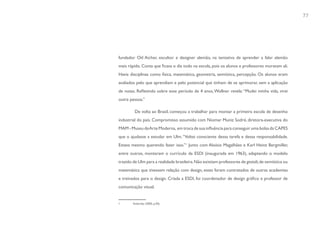 77




fundador Otl Aicher, escultor e designer alemão, na tentativa de aprender a falar alemão
mais rápido. Conta que ficava o dia todo na escola, pois os alunos e professores moravam ali.
Havia disciplinas como física, matemática, geometria, semiótica, percepção. Os alunos eram
avaliados pelo que aprendiam e pelo potencial que tinham de se aprimorar, sem a aplicação
de notas. Refletindo sobre esse período de 4 anos, Wollner revela: “Mudei minha vida, virei
outra pessoa.”

         De volta ao Brasil, começou a trabalhar para montar a primeira escola de desenho
industrial do país. Compromisso assumido com Niomar Muniz Sodré, diretora-executiva do
MAM - Museu de Arte Moderna, em troca de sua influência para conseguir uma bolsa da CAPES
que o ajudasse a estudar em Ulm. “Voltei consciente dessa tarefa e dessa responsabilidade.
Estava mesmo querendo fazer isso.”1 Junto com Aloísio Magalhães e Karl Heinz Bergmiller,
entre outros, montaram o currículo da ESDI (inaugurada em 1963), adaptando o modelo
trazido de Ulm para a realidade brasileira. Não existiam professores de gestalt, de semiótica ou
matemática que tivessem relação com design, estes foram contratados de outras academias
e treinados para o design. Criada a ESDI, foi coordenador de design gráfico e professor de
comunicação visual.


1       Stolarsky (2005, p.50).
 