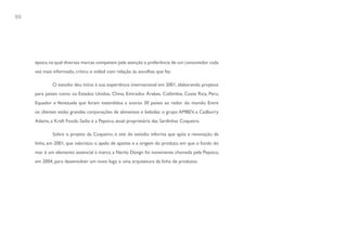 80




     época, na qual diversas marcas competem pela atenção e preferência de um consumidor cada
     vez mais informado, crítico e volátil com relação às escolhas que faz.

              O estúdio deu início à sua experiência internacional em 2001, elaborando projetos
     para países como os Estados Unidos, China, Emirados Árabes, Colômbia, Costa Rica, Peru,
     Equador e Venezuela que foram estendidos a outros 30 países ao redor do mundo. Entre
     os clientes estão grandes corporações de alimentos e bebidas: o grupo AMBEV, a Cadburry
     Adams, a Kraft Foods, Sadia e a Pepsico, atual proprietária das Sardinhas Coqueiro.

              Sobre o projeto da Coqueiro, o site do estúdio informa que após a renovação da
     linha, em 2001, que valorizou o apelo de apetite e a origem do produto, em que o fundo do
     mar é um elemento essencial à marca, a Narita Design foi novamente chamada pela Pepsico,
     em 2004, para desenvolver um novo logo e uma arquitetura da linha de produtos.
 