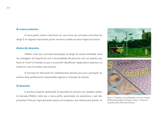 84




     A marca anterior

             A marca gráfica anterior demonstra ser uma marca sem princípios contrutivos de
     design. É um logotipo improvisado, porém encontrei unidade nas duas imagens de arquivo.


     Antes do desenho

             Wollner conta que a principal preocupação do design do sistema identidade visual
     das embalagens da Coqueiro foi com a funcionalidade. Ele procurou criar um desenho que
     fosse um “ícone”. A intenção era que o consumidor identificasse rapidamente a empresa e na
     sequência o tipo de produto que precisava.

             A hierarquia da informação foi cuidadosamente pensada, para que a percepção do
     produto fosse perfeitamente compreendida segundo as intenções da empresa.


     O desenho

             A primeira proposta apresentada foi aprovada de primeira, sem qualquer pedido
     de alteração. Wollner conta que a marca gráfica apresentada era exatamente o que eles
                                                                                                   Fig. 6 e 7. Outdoor com publicidade e livro de receitas.
     precisavam. Tinha por regra apresentar apenas uma proposta a seus clientes, pois quando “se   65 Receitas Sardinhas ‘Coqueiro’. Autor: Conservas
                                                                                                   Coqueiro (Ed.). Data desconhecida.
 