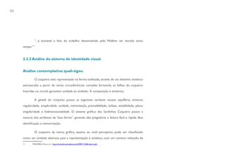 90




              “...é louvável o fato do trabalho desenvolvido pelo Wollner ter durado tanto
     tempo.”11


     2.3.2 Análise do sistema de identidade visual


     Análise contemplativa: quali-signo.

              O coqueiro está representado na forma estilizada, através de um desenho sintético
     estruturado a partir de várias circunferências cortadas formando as folhas do coqueiro.
     Inseridas no círculo garantem unidade ao símbolo. A composição é simétrica.

              A gestalt do conjunto possui as seguintes variáveis visuais: equilíbrio, simetria,
     regularidade, simplicidade, unidade, minimização, previsibilidade, ênfase, estabilidade, plano,
     singularidade e bidimensionalidade. O sistema gráfico das Sardinhas Coqueiro possui a
     maioria dos atributos da “boa forma”, gerando alta pregnância e leitura fácil e rápida. Boa
     identificação e memorização.

              O coqueiro da marca gráfica, quanto ao nível perceptivo, pode ser classificado
     como um símbolo abstrato, pois a representação é sintética, com um número reduzido de
     11     PINHEIRO, Mauro. In: http://www.feiramoderna.net/2007/12/06/vale-tudo/
 