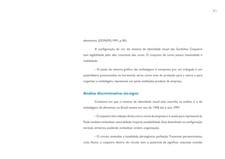 91




elementos. (DONDIS,1991, p. 85)

          A configuração de cor do sistema de identidade visual das Sardinhas Coqueiro
tem legibilidade pelo alto contraste das cores. O conjunto de cores possui intensidade e
visibilidade.

          - O peixe do sistema gráfico das embalagens é composto por um triângulo e um
quadrilátero posicionados na horizontal, serve como área de proteção para a marca e para
organizar a embalagem, representa um peixe estilizado, produto da empresa.


Análise discriminativa: sin-signo

          Contexto em que o sistema de identidade visual está inserido, na análise, é o de
embalagens de alimentos no Brasil, esteve em uso de 1958 até o ano 1997.

          - O coqueiro tem relação direta com o nome da empresa e é usado para representá-la.
Pode também simbolizar naturalidade, tropical, saudabilidade. Está desenhado na configuração
vertical, simétrica, podendo simbolizar ordem, organização.

          - O círculo simboliza a totalidade, abrangência, perfeição. Transmite pertencimento,
ciclo. Assim, o coqueiro dentro do círculo tem o potencial de significar natureza contida,
 