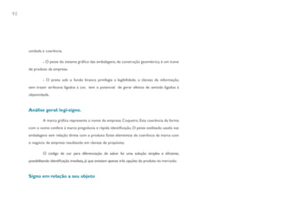 92




     unidade e coerência.

              - O peixe do sistema gráfico das embalagens, de construção geométrica, é um ícone
     de produto da empresa.

              - O preto sob o fundo branco privilegia a legibilidade, a clareza da informação,
     sem trazer atributos ligados à cor, tem o potencial de gerar efeitos de sentido ligados à
     objetividade.


     Análise geral: legi-signo.

              A marca gráfica representa o nome da empresa: Coqueiro. Esta coerência da forma
     com o nome confere à marca pregnância e rápida identificação. O peixe estilizado usado nas
     embalagens tem relação direta com o produto. Estes elementos de coerência da marca com
     o negócio da empresa resultando em clareza de propósito.

              O código de cor para diferenciação de sabor foi uma solução simples e eficiente,
     possibilitando identificação imediata, já que existiam apenas três opções do produto no mercado.


     Signo em relação a seu objeto
 