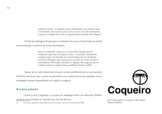 96




                                  mudança “amena”, um segundo passo considerando uma evolução maior
                                  e um terceito mais revolucionário. Como a marca era muita tradicional o
                                  projeto de redesign ficou mais no segundo passo: evolução. Marta Eberle14


             A linha de embalagens lançada após o redesenho foi muito criticada. Falou-se da falta
     de padronização e aumento de custos de produção:

                                  Após um redesenho chegou-se a um (terrível) resultado que foi
                                  modificado duas vezes em apenas 2 anos - e continuam mudando. As
                                  mudanças agora são baseadas em merchandising, não em identidade
                                  visual. As embalagens atuais parecem um anúncio de revista, tamanha a
                                  quantidade de informação colocada. E o logotipo não chega aos pés do
                                  trabalho sintético e elegante feito por Wollner. Pinheiro (2007)


             Apesar de ter sido redesenhada há pouco tempo pela Benchmark, em apresentação
     da Narita, informa-se que a marca era percebida como tradicional, de boa qualidade, mas as
     embalagens estavam desatualizadas em relação à categoria.


     A marca anterior

             Como já dito, o logotipo e o projeto de embalagem feitos por Alexandre Wollner
     estiveram em circulação no mercado por cerca de 40 anos.                                                 Fig. 15. Marca gráfica da Coqueiro, 1958. Arquivo
     14     Marta Eberle, gerente de conta da Benchmark, em entrevista à autora em 20 de outubro de 2008.     Alexandre Wollner.
 