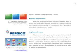 99




                                                          volume. Na versão atual, o peixe ganha movimento e assimetria.


                                                          Elemento gráfico de apoio

    Fig. 17. Imagem de fundo das embalagens da linha               Fundo criado pelo escritório Narita para toda a linha de embalagens, de atum ou
     Coqueiro, usada na maior parte das embalagens.
                  Imagens cedidas pela Narita Design.     sardinha, como conceito gráfico “diretamente relacionado com o ambiente de negócio da
                                                          marca”. O desenho representa o fundo do mar iluminado por raios de sol. A diferença de cor
                                                          entre os fundos sinaliza diferentes tipos de molho.


                                                          Arquitetura de marca

                                                                   A arquitetura de marca das empresas, a partir de aquisições e fusões, se torna cada
                                                          vez mais complexa. Na ocasião do redesenho, a Coqueiro pertencia a Quaker, passou de
                                                          marca de empresa para marca de produto. Depois a Quaker foi comprada pela Pepsico, assim
                                                          a Coqueiro e a Quaker passam a ter o mesmo peso como marcas filhotes da marca Pepsico.
                                                          A árvore de marcas dessa corporação no Brasil está ilustrada ao lado. A relação entre as
                                                          marcas do portfólio da Pepsico é de independência, ou seja, as marcas não guardam relação

Fig. 18. Aquitetura de marca da qual faz parte a marca    de família em suas identidades visuais.
   Coqueiro atualmente. Do site oficial da Pepsico no
                     Brasil: http://www.pepsico.com.br/
 