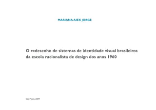 MARIANA AIEX JORGE




O redesenho de sistemas de identidade visual brasileiros
da escola racionalista de design dos anos 1960




São Paulo, 2009
 