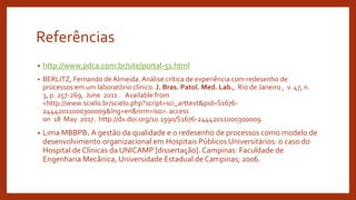 Referências
• http://www.pdca.com.br/site/portal-5s.html
• BERLITZ, Fernando de Almeida. Análise crítica de experiência com redesenho de
processos em um laboratório clínico. J. Bras. Patol. Med. Lab., Rio de Janeiro , v. 47, n.
3, p. 257-269, June 2011 . Available from
<http://www.scielo.br/scielo.php?script=sci_arttext&pid=S1676-
24442011000300009&lng=en&nrm=iso>. access
on 18 May 2017. http://dx.doi.org/10.1590/S1676-24442011000300009.
• Lima MBBPB. A gestão da qualidade e o redesenho de processos como modelo de
desenvolvimento organizacional em Hospitais Públicos Universitários: o caso do
Hospital de Clínicas da UNICAMP [dissertação]. Campinas: Faculdade de
Engenharia Mecânica, Universidade Estadual de Campinas; 2006.
 