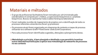 Materiais e métodos
• O grupo de profissionais facilitadores foram treinados por 20h (ministrado pelo
coordenador) e é composto por 1 médico, 3 supervisores bioquímicos e 2 analistas
bioquímicos. Buscou-se representar toda a cadeia hierárquica laboratorial.
• Foram realizadas reuniões de mapeamento de projetos com a identificação de todos os
processos referentes a área técnica (foram 37 processos)
• Os processos atuais foram organizados em diagramas de contexto e mapas de processo
utilizando-se o software iGrafx® FlowCharter 2006 (Corel Corporation).
• Para cada processo foram identificadas sugestões, alterações e planejamento destas.
 Metodologia a princípio, é bem planejada e detalhada o que permitiria incentivar
outros laboratórios/instituições a aplicar essa metodologia de redesenho de processos
no seu contexto
 