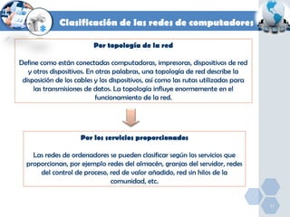 Clasificación de las redes de computadores
Por topología de la red
Define como están conectadas computadoras, impresoras, dispositivos de red
y otros dispositivos. En otras palabras, una topología de red describe la
disposición de los cables y los dispositivos, así como las rutas utilizadas para
las transmisiones de datos. La topología influye enormemente en el
funcionamiento de la red.

Por los servicios proporcionados
Las redes de ordenadores se pueden clasificar según los servicios que
proporcionan, por ejemplo redes del almacén, granjas del servidor, redes
del control de proceso, red de valor añadido, red sin hilos de la
comunidad, etc.

11

 