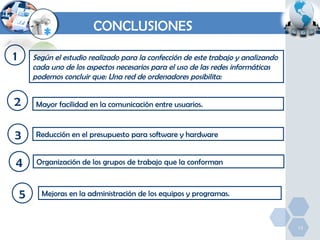 CONCLUSIONES
1

Según el estudio realizado para la confección de este trabajo y analizando
cada uno de los aspectos necesarios para el uso de las redes informáticas
podemos concluir que: Una red de ordenadores posibilita:

2

Mayor facilidad en la comunicación entre usuarios.

3

Reducción en el presupuesto para software y hardware

4

Organización de los grupos de trabajo que la conforman

5

Mejoras en la administración de los equipos y programas.

13

 