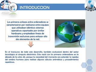 INTRODUCCION

Los primeros enlaces entre ordenadores se
caracterizaron por realizarse entre equipos
que utilizaban idénticos sistemas
operativos soportados por similar
hardware y empleaban líneas de
transmisión exclusivas para enlazar sólo
dos elementos de la red.

En el transcurso de todo este desarrollo, también evolucionó dentro del sector
tecnológico el cómputo electrónico. Este nació con los primeros ordenadores en la
década de los años 40, porque la necesidad del momento era extender la rapidez
del cerebro humano para realizar algunos cálculos aritméticos y procedimientos
repetitivos.
3

 