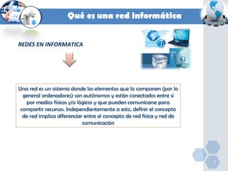 Qué es una red informática
REDES EN INFORMATICA

Una red es un sistema donde los elementos que lo componen (por lo
general ordenadores) son autónomos y están conectados entre sí
por medios físicos y/o lógicos y que pueden comunicarse para
compartir recursos. Independientemente a esto, definir el concepto
de red implica diferenciar entre el concepto de red física y red de
comunicación

4

 