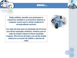 REDES…

Redes públicas, aquellas que pertenecen a
organismos estatales y se encuentran abiertas a
cualquier usuario que lo solicite mediante el
correspondiente contrato.
Las redes de área local son diseñadas de tal forma
que tienen topologías simétricas, mientras que las
redes de amplia cobertura tienen topología
irregular. Otra forma de lograr una red de amplia
cobertura es a través de satélite o sistemas de
radio.

 