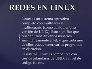 REDES EN LINUX
     Linux es un sistema operativo
     completo con multitarea y
     multiusuario (como cualquier otra
     versión de UNIX). Esto significa que
 {   pueden trabajar varios usuarios
     simultáneamente en él, y que cada uno
     de ellos puede tener varios programas
     en ejecución.
     El sistema Linux es compatible con
     ciertos estándares de UNIX a nivel de
     código fuente.
 