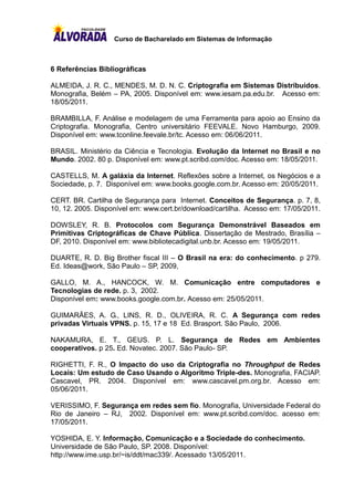 Curso de Bacharelado em Sistemas de Informação



6 Referências Bibliográficas

ALMEIDA, J. R. C., MENDES, M. D. N. C. Criptografia em Sistemas Distribuídos.
Monografia, Belém – PA, 2005. Disponível em: www.iesam.pa.edu.br. Acesso em:
18/05/2011.

BRAMBILLA, F. Análise e modelagem de uma Ferramenta para apoio ao Ensino da
Criptografia. Monografia, Centro universitário FEEVALE. Novo Hamburgo, 2009.
Disponível em: www.tconline.feevale.br/tc. Acesso em: 06/06/2011.

BRASIL. Ministério da Ciência e Tecnologia. Evolução da Internet no Brasil e no
Mundo. 2002. 80 p. Disponível em: www.pt.scribd.com/doc. Acesso em: 18/05/2011.

CASTELLS, M. A galáxia da Internet. Reflexões sobre a Internet, os Negócios e a
Sociedade, p. 7. Disponível em: www.books.google.com.br. Acesso em: 20/05/2011.

CERT. BR. Cartilha de Segurança para Internet. Conceitos de Segurança. p. 7, 8,
10, 12. 2005. Disponível em: www.cert.br/download/cartilha. Acesso em: 17/05/2011.

DOWSLEY, R. B. Protocolos com Segurança Demonstrável Baseados em
Primitivas Criptográficas de Chave Pública. Dissertação de Mestrado, Brasília –
DF, 2010. Disponível em: www.bibliotecadigital.unb.br. Acesso em: 19/05/2011.

DUARTE, R. D. Big Brother fiscal III – O Brasil na era: do conhecimento. p 279.
Ed. Ideas@work, São Paulo – SP, 2009,

GALLO, M. A., HANCOCK, W. M. Comunicação entre computadores e
Tecnologias de rede. p. 3, 2002.
Disponível em: www.books.google.com.br. Acesso em: 25/05/2011.

GUIMARÃES, A. G., LINS, R. D., OLIVEIRA, R. C. A Segurança com redes
privadas Virtuais VPNS. p. 15, 17 e 18 Ed. Brasport. São Paulo, 2006.

NAKAMURA, E. T., GEUS. P. L. Segurança de Redes em Ambientes
cooperativos. p 25. Ed. Novatec. 2007. São Paulo- SP.

RIGHETTI, F. R., O Impacto do uso da Criptografia no Throughput de Redes
Locais: Um estudo de Caso Usando o Algoritmo Triple-des. Monografia, FACIAP.
Cascavel, PR. 2004. Disponível em: www.cascavel.pm.org.br. Acesso em:
05/06/2011.

VERISSIMO, F. Segurança em redes sem fio. Monografia, Universidade Federal do
Rio de Janeiro – RJ, 2002. Disponível em: www.pt.scribd.com/doc. acesso em:
17/05/2011.

YOSHIDA, E. Y. Informação, Comunicação e a Sociedade do conhecimento.
Universidade de São Paulo, SP. 2008. Disponível:
http://www.ime.usp.br/~is/ddt/mac339/. Acessado 13/05/2011.
 