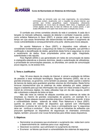 Curso de Bacharelado em Sistemas de Informação



                           Estão se tornando cada vez mais organizados. As comunidades
                     criminosas contam, atualmente, com o respaldo da própria internet, que
                     permite que limites geográficos sejam transpostos, oferecendo
                     possibilidades de novos tipos de ataques. Além disso, a legislação para
                     crimes digitais ainda está na fase da infância em muitos países, o que
                     acaba dificultando uma ação mais severa para a inibição dos crimes.

      O combate aos crimes cometidos através da rede é constante. A cada dia é
lançado no mercado softwares, capazes de detectar e combater invasores, porém,
como enfatiza Nakamura & Geus (2007), é preciso estar ciente que ao mesmo
tempo em que essas ferramentas são desenvolvidas há também o surgimento de
novas vulnerabilidades e consequentemente uma porta aberta para novos ataques.

       De acordo Nakamura e Geus (2007), o dispositivo mais utilizado e
considerado fundamental para a segurança de redes é a criptografia, que permite a
codificação e decodificação de dados, garantindo desta forma à segurança no envio
e recebimento de dados. Suas propriedades prima pelo sigilo, integridade,
autenticidade e não repudio.
       Para Righetti (2004) o uso generalizado em redes de comunicação de dados
à criptografia estende-se a diversos domínios, desde a autenticação de utilizadores,
a privacidade de comunicações pessoais, ou difundidas, em canais de comunicação
pouco seguros, ou de acesso livre.


2. Tema e Justificativa

        Hoje, 50 anos depois da criação da Internet, é visível a aceitação de bilhões
de pessoas a essa revolução tecnológica. Segundo Veríssimo (2002), não só as
grandes empresas, os governos, como também as pessoas estão usando o sistema
de bancos de dados para guardarem grandes volumes de informações. Desta forma
torna-se imprescindível que os sistemas de redes adotados por estes, estejam
seguro o bastante para que tais informações não caiam em mãos erradas e fiquem a
mercê de criminosos digitais. As redes utilizadas hoje em dia são seguras, porém
são vulneráveis a ataques de todos os tipos.
        Não são raras as noticias de ataques ocorridos aos sistemas de redes de
empresas ou mesmo de grandes corporações do governo, um exemplo foi o
Pentágono. Esses ataques causam grandes prejuízos e transtornos, levando à tona
a vulnerabilidade desses sistemas de redes. Para Nakamura e Geus (2007),
quando se pensa em instalar tal dispositivo que operará com informações
importantes é preciso ter em mente os riscos e principalmente que “a segurança
deve ser contínua e evolutiva.” Pois, não só são as indústrias de softwares que
procuram aperfeiçoar os dispositivos de seguranças os chamados criminosos
digitais, também procuram criar novas ferramentas para driblar esses dispositivos.

3. Objetivos

     Demonstrar os processos que envolveram o surgimento das redes bem como
      o desenvolvimento de sistemas para a sua segurança;
     Descrever os eventos que culminaram no surgimento da internet;
     Enumerar os fatores que levam a vulnerabilidade dos sistemas de segurança
 