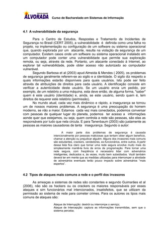 Curso de Bacharelado em Sistemas de Informação



4.1 A vulnerabilidade da segurança

        Para o Centro de Estudos, Respostas e Tratamento de Incidentes de
Segurança no Brasil (CERT 2005), a vulnerabilidade é definida como uma falha no
projeto, na implementação ou configuração de um software ou sistema operacional
que, quando explorada por um atacante, resulta na violação da segurança de um
computador. Existem casos onde um software ou sistema operacional instalado em
um computador pode conter uma vulnerabilidade que permite sua exploração
remota, ou seja, através da rede. Portanto, um atacante conectado à Internet, ao
explorar tal vulnerabilidade, pode obter acesso não autorizado ao computador
vulnerável.
        Segundo Barbosa et al (2003) apud Almeida & Mendes ( 2005), os problemas
de segurança geralmente referem-se ao sigilo e a identidade. O sigilo diz respeito a
quais informações estarão disponíveis para quais usuários. Isto pode ser feito
através de atribuições de direitos para cada usuário. A identificação consiste em
verificar a autenticidade deste usuário. Se um usuário envia um pedido, por
exemplo, de um relatório a uma máquina, esta deve então, de alguma forma, "saber"
quem é este usuário (identidade) e, ainda, se este usuário, sendo quem é, tem
direitos de requerer este relatório (permissão).
        No mundo atual, cada vez mais dinâmico e rápido, a insegurança se tornou
um de nossos maiores problemas. A segurança é uma preocupação do homem
moderno, se não a maior. Estamos cada vez mais conectados, podemos conversar
com pessoas de qualquer lugar do planeta, podemos ter acesso a informações
aonde quer que estejamos, ou seja, quem controla a rede são pessoas, são elas as
responsáveis por tudo que nela circula. E para Tanenbaum (2003) são justamente as
pessoas as maiores causadoras de tanta insegurança. Segundo o autor:

                           A maior parte dos problemas de segurança é causada
                    intencionalmente por pessoas maliciosas que tentam obter algum benefício,
                    chamar a atenção ou prejudicar alguém. Alguns dos invasores mais comuns
                    são estudantes, crackers, vendedores, ex-funcionários, entre outros. A partir
                    dessa lista fica claro que tornar uma rede segura envolve muito mais do
                    simplesmente mantê-la livre de erros de programação. Para tornar uma
                    rede segura, com freqüência é necessário lidar com adversários
                    inteligentes, dedicados e, às vezes, muito bem subsidiados. Você também
                    deverá ter em mente que as medidas utilizadas para interromper a atividade
                    de adversários eventuais terão pouco impacto sobre adversários “mais
                    espertos”.



4.2 Tipos de ataques mais comuns a rede e o perfil dos invasores

      As ameaças a sistemas de redes são constantes e segundo Guimarães et al
(2006), não são os hackers ou os crackers os maiores responsáveis por esses
ataques e sim funcionários mal intencionados, insatisfeitos, que se utilizam da
permissão ao sistema de rede para cometer crimes. Para os autores os tipos mais
comuns de ataques são:

                    Ataque de Interrupção: destrói ou interrompe o serviço;
                    Ataque de Intercepção: captura as informações transmitidas, sem que o
                    sistema perceba;
 
