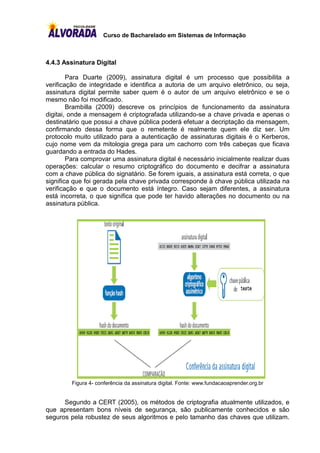 Curso de Bacharelado em Sistemas de Informação



4.4.3 Assinatura Digital

        Para Duarte (2009), assinatura digital é um processo que possibilita a
verificação de integridade e identifica a autoria de um arquivo eletrônico, ou seja,
assinatura digital permite saber quem é o autor de um arquivo eletrônico e se o
mesmo não foi modificado.
        Brambilla (2009) descreve os princípios de funcionamento da assinatura
digitai, onde a mensagem é criptografada utilizando-se a chave privada e apenas o
destinatário que possui a chave pública poderá efetuar a decriptação da mensagem,
confirmando dessa forma que o remetente é realmente quem ele diz ser. Um
protocolo muito utilizado para a autenticação de assinaturas digitais é o Kerberos,
cujo nome vem da mitologia grega para um cachorro com três cabeças que ficava
guardando a entrada do Hades.
        Para comprovar uma assinatura digital é necessário inicialmente realizar duas
operações: calcular o resumo criptográfico do documento e decifrar a assinatura
com a chave pública do signatário. Se forem iguais, a assinatura está correta, o que
significa que foi gerada pela chave privada corresponde à chave pública utilizada na
verificação e que o documento está íntegro. Caso sejam diferentes, a assinatura
está incorreta, o que significa que pode ter havido alterações no documento ou na
assinatura pública.
O QUE É CERTIFICAÇÃO DIGITAL? 711
100101




         010
         Figura 4- conferência da assinatura digital. Fonte: www.fundacaoaprender.org.br


      Segundo a CERT (2005), os métodos de criptografia atualmente utilizados, e
que apresentam bons níveis de segurança, são publicamente conhecidos e são
seguros pela robustez de seus algoritmos e pelo tamanho das chaves que utilizam.
 