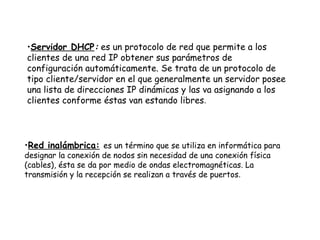 Servidor DHCP :  es un protocolo de red que permite a los clientes de una red IP obtener sus parámetros de configuración automáticamente. Se trata de un protocolo de tipo cliente/servidor en el que generalmente un servidor posee una lista de direcciones IP dinámicas y las va asignando a los clientes conforme éstas van estando libres .  Red inalámbrica:   es un término que se utiliza en informática para designar la conexión de nodos sin necesidad de una conexión física (cables), ésta se da por medio de ondas electromagnéticas. La transmisión y la recepción se realizan a través de puertos .  