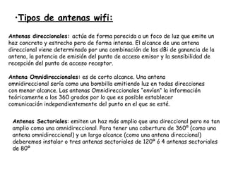 Tipos de antenas wifi: Antenas direccionales:  actúa de forma parecida a un foco de luz que emite un haz concreto y estrecho pero de forma intensa. El alcance de una antena direccional viene determinado por una combinación de los dBi de ganancia de la antena, la potencia de emisión del punto de acceso emisor y la sensibilidad de recepción del punto de acceso receptor.  Antena Omnidireccionales:  es de corto alcance. Una antena omnidireccional sería como una bombilla emitiendo luz en todas direcciones con menor alcance. Las antenas Omnidireccionales “envían” la información teóricamente a los 360 grados por lo que es posible establecer comunicación independientemente del punto en el que se esté.  Antenas Sectoriales : emiten un haz más amplio que una direccional pero no tan amplio como una omnidireccional. Para tener una cobertura de 360º (como una antena omnidireccional) y un largo alcance (como una antena direccional) deberemos instalar o tres antenas sectoriales de 120º ó 4 antenas sectoriales de 80º  