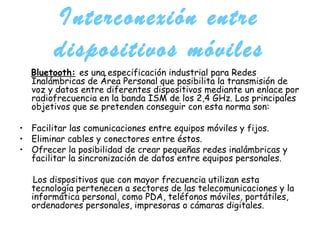 Interconexión entre dispositivos móviles Bluetooth:   es una especificación industrial para Redes Inalámbricas de Área Personal que posibilita la transmisión de voz y datos entre diferentes dispositivos mediante un enlace por radiofrecuencia en la banda ISM de los 2,4 GHz. Los principales objetivos que se pretenden conseguir con esta norma son: Facilitar las comunicaciones entre equipos móviles y fijos.  Eliminar cables y conectores entre éstos.  Ofrecer la posibilidad de crear pequeñas redes inalámbricas y facilitar la sincronización de datos entre equipos personales. Los dispositivos que con mayor frecuencia utilizan esta tecnología pertenecen a sectores de las telecomunicaciones y la informática personal, como PDA, teléfonos móviles, portátiles, ordenadores personales, impresoras o cámaras digitales. 