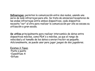 Infrarrojos:  permiten la comunicación entre dos nodos, usando una serie de leds infrarrojos para ello. Se trata de emisores/receptores de las ondas infrarrojas entre ambos dispositivos, cada dispositivo necesita "ver" al otro para realizar la comunicación por ello es escasa su utilización a gran escala.  Se utiliza  principalmente para realizar intercambio de datos entre dispositivos móviles, como PDA's o móviles, ya que el rango de velocidad y el tamaño de los datos a enviar/recibir es pequeño. Adicionalmente, se puede usar para jugar juegos de dos jugadores. Existen 3 Tipos: Punto a punto  Cuasdifuso A Difuso 