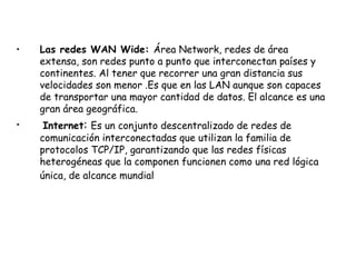 Las redes WAN Wide:  Área Network, redes de área extensa, son redes punto a punto que interconectan países y continentes. Al tener que recorrer una gran distancia sus velocidades son menor .Es que en las LAN aunque son capaces de transportar una mayor cantidad de datos. El alcance es una gran área geográfica. Internet :  Es un conjunto descentralizado de redes de comunicación interconectadas que utilizan la familia de protocolos TCP/IP, garantizando que las redes físicas heterogéneas que la componen funcionen como una red lógica única, de alcance mundial   