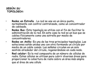 SEGÚN SU  TOPOLOGIA: Redes en Estrella  . La red se une en un único punto, normalmente con control centralizado, como un concentrador de cableado. Redes Bus:  Esta topología se utiliza con el fin de facilitar la administración de la red. En este caso la red es un bus que se cablea físicamente como una estrella por medio de concentradores. Redes en Anillo:  Es una de las tres principales topologías. Las estaciones están unidas una con otra formando un círculo por medio de un cable común. Las señales circulan en un solo sentido alrededor del círculo, regenerándose en cada nodo. Red celular:  Es la red compuesta de un número de células de radio. Estas células se utilizan para cubrir diversas áreas para proporcionar la cobertura de radio sobre un área más amplia que el área de una célula   