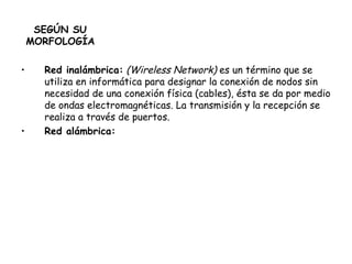 SEGÚN SU MORFOLOGÍA Red inalámbrica:   (Wireless Network)  es un término que se utiliza en informática para designar la conexión de nodos sin necesidad de una conexión física (cables), ésta se da por medio de ondas electromagnéticas. La transmisión y la recepción se realiza a través de puertos.  Red alámbrica: 