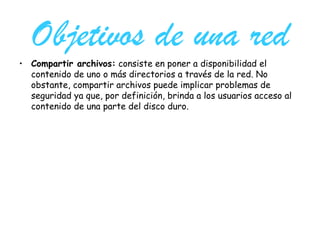 Objetivos de una red Compartir archivos:  consiste en poner a disponibilidad el contenido de uno o más directorios a través de la red. No obstante, compartir archivos puede implicar problemas de seguridad ya que, por definición, brinda a los usuarios acceso al contenido de una parte del disco duro.  