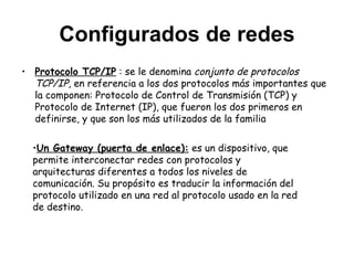 Configurados de redes Protocolo TCP/IP  : se le denomina  conjunto de protocolos TCP/IP , en referencia a los dos protocolos más importantes que la componen: Protocolo de Control de Transmisión (TCP) y Protocolo de Internet (IP), que fueron los dos primeros en definirse, y que son los más utilizados de la familia Un Gateway (puerta de enlace):  es un dispositivo, que  permite interconectar redes con protocolos y arquitecturas diferentes a todos los niveles de comunicación. Su propósito es traducir la información del protocolo utilizado en una red al protocolo usado en la red de destino.  