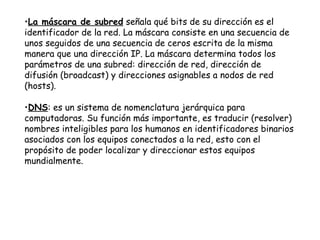 La máscara de subred  señala qué bits de su dirección es el identificador de la red. La máscara consiste en una secuencia de unos seguidos de una secuencia de ceros escrita de la misma manera que una dirección IP. La máscara determina todos los parámetros de una subred: dirección de red, dirección de difusión (broadcast) y direcciones asignables a nodos de red (hosts).   DNS :  es un sistema de nomenclatura jerárquica para computadoras. Su función más importante, es traducir (resolver) nombres inteligibles para los humanos en identificadores binarios asociados con los equipos conectados a la red, esto con el propósito de poder localizar y direccionar estos equipos mundialmente.  