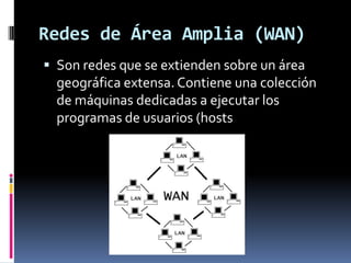 Redes de Área Amplia (WAN)
 Son redes que se extienden sobre un área
  geográfica extensa. Contiene una colección
  de máquinas dedicadas a ejecutar los
  programas de usuarios (hosts
 