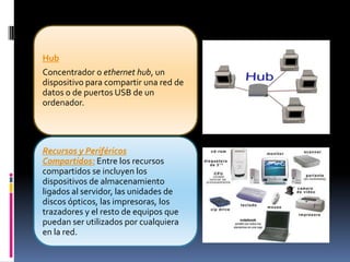 Hub
Concentrador o ethernet hub, un
dispositivo para compartir una red de
datos o de puertos USB de un
ordenador.




Recursos y Periféricos
Compartidos: Entre los recursos
compartidos se incluyen los
dispositivos de almacenamiento
ligados al servidor, las unidades de
discos ópticos, las impresoras, los
trazadores y el resto de equipos que
puedan ser utilizados por cualquiera
en la red.
 