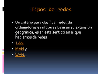 Tipos de redes

 Un criterio para clasificar redes de
  ordenadores es el que se basa en su extensión
  geográfica, es en este sentido en el que
  hablamos de redes
 LAN,
 MAN y
 WAN,
 