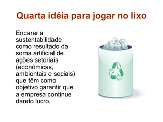 Quarta idéia para jogar no lixo
Encarar a
sustentabilidade
como resultado da
soma artificial de
ações setoriais
(econômicas,
ambientais e sociais)
que têm como
objetivo garantir que
a empresa continue
dando lucro.
 