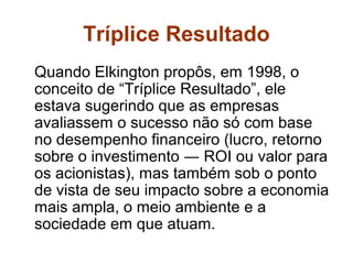 Tríplice Resultado
Quando Elkington propôs, em 1998, o
conceito de “Tríplice Resultado”, ele
estava sugerindo que as empresas
avaliassem o sucesso não só com base
no desempenho financeiro (lucro, retorno
sobre o investimento ― ROI ou valor para
os acionistas), mas também sob o ponto
de vista de seu impacto sobre a economia
mais ampla, o meio ambiente e a
sociedade em que atuam.
 